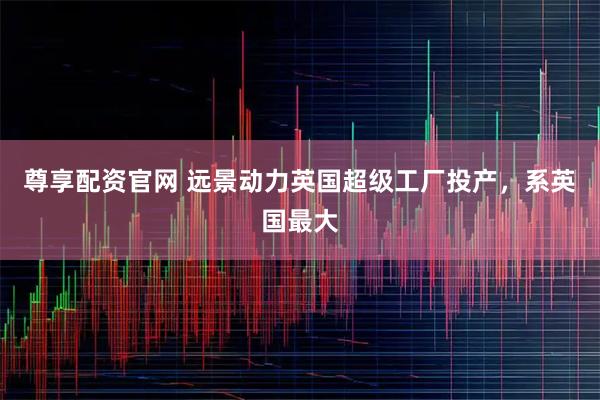 尊享配资官网 远景动力英国超级工厂投产，系英国最大