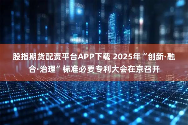 股指期货配资平台APP下载 2025年“创新·融合·治理”标准必要专利大会在京召开
