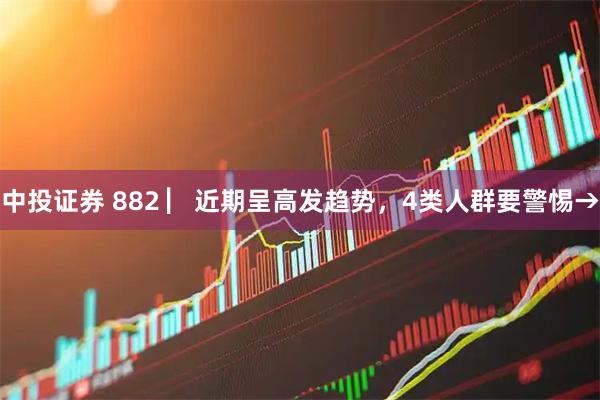 中投证券 882 ▏近期呈高发趋势，4类人群要警惕→
