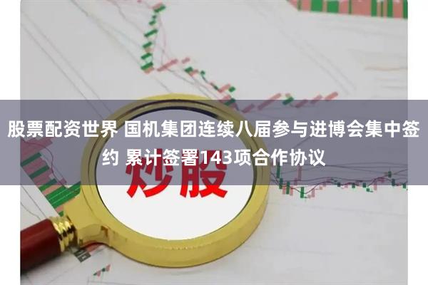 股票配资世界 国机集团连续八届参与进博会集中签约 累计签署143项合作协议