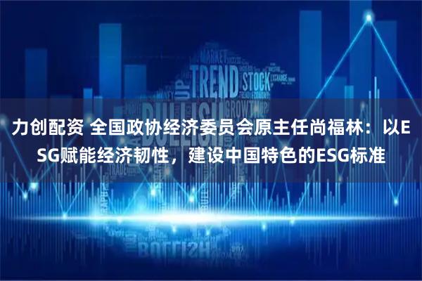 力创配资 全国政协经济委员会原主任尚福林：以ESG赋能经济韧性，建设中国特色的ESG标准