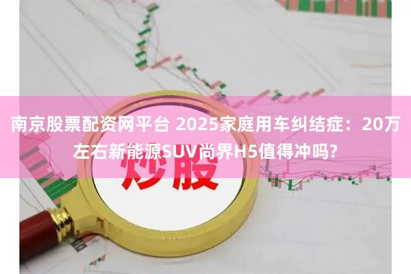南京股票配资网平台 2025家庭用车纠结症：20万左右新能源SUV尚界H5值得冲吗?