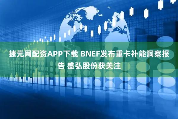 捷元网配资APP下载 BNEF发布重卡补能洞察报告 盛弘股份获关注