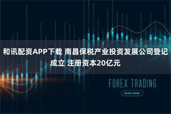 和讯配资APP下载 南昌保税产业投资发展公司登记成立 注册资本20亿元