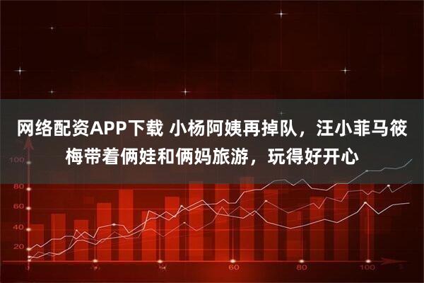 网络配资APP下载 小杨阿姨再掉队，汪小菲马筱梅带着俩娃和俩妈旅游，玩得好开心