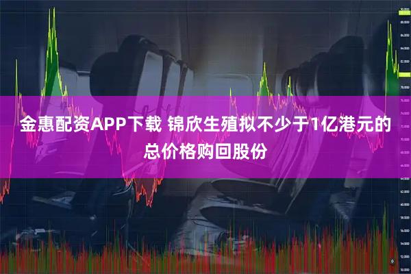 金惠配资APP下载 锦欣生殖拟不少于1亿港元的总价格购回股份