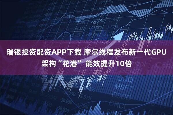 瑞银投资配资APP下载 摩尔线程发布新一代GPU架构“花港” 能效提升10倍
