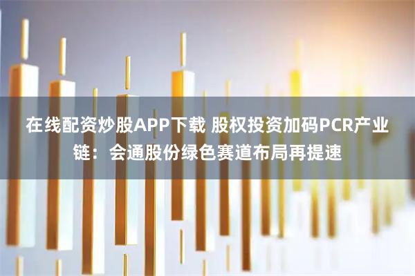 在线配资炒股APP下载 股权投资加码PCR产业链：会通股份绿色赛道布局再提速