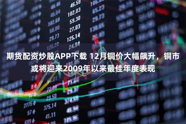 期货配资炒股APP下载 12月铜价大幅飙升，铜市或将迎来2009年以来最佳年度表现