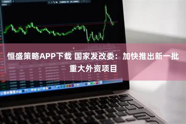 恒盛策略APP下载 国家发改委：加快推出新一批重大外资项目