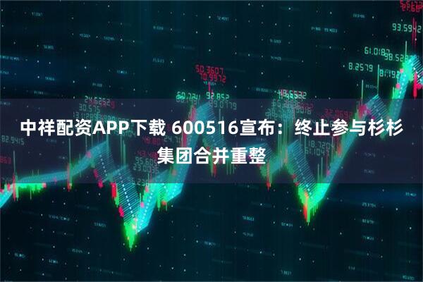 中祥配资APP下载 600516宣布：终止参与杉杉集团合并重整
