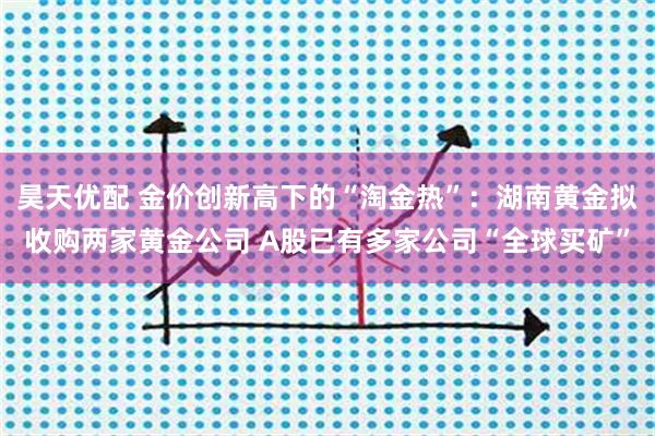 昊天优配 金价创新高下的“淘金热”：湖南黄金拟收购两家黄金公司 A股已有多家公司“全球买矿”