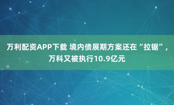 万利配资APP下载 境内债展期方案还在“拉锯”，万科又被执行10.9亿元