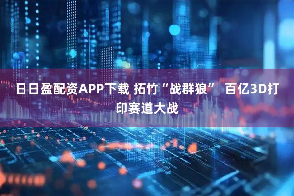日日盈配资APP下载 拓竹“战群狼”  百亿3D打印赛道大战