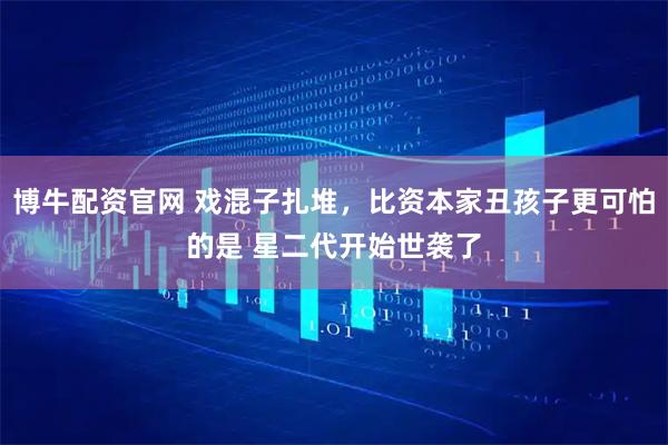 博牛配资官网 戏混子扎堆，比资本家丑孩子更可怕的是 星二代开始世袭了