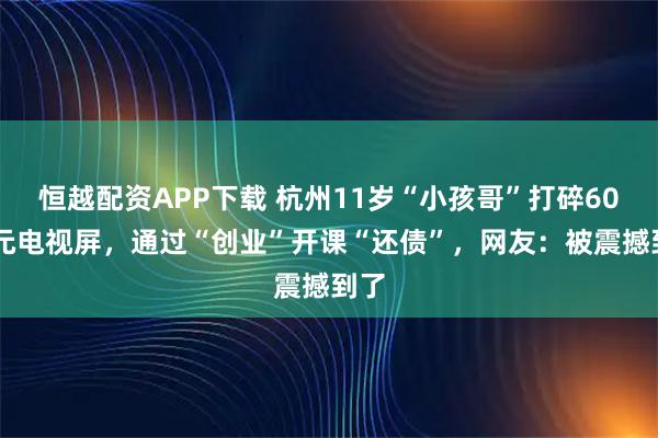 恒越配资APP下载 杭州11岁“小孩哥”打碎6000元电视屏，通过“创业”开课“还债”，网友：被震撼到了