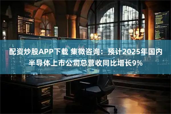 配资炒股APP下载 集微咨询：预计2025年国内半导体上市公司总营收同比增长9%