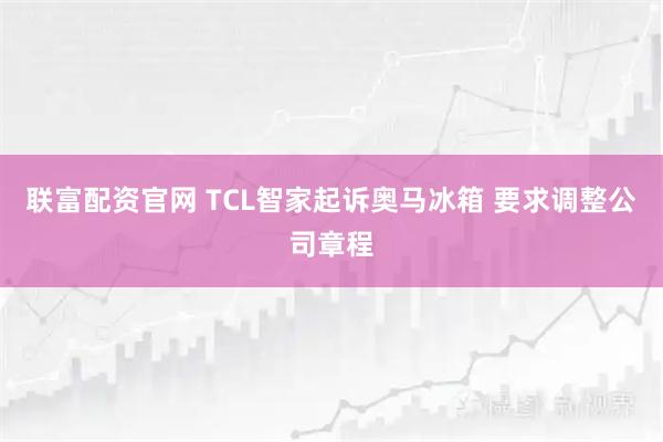 联富配资官网 TCL智家起诉奥马冰箱 要求调整公司章程