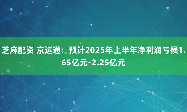芝麻配资 京运通：预计2025年上半年净利润亏损1.65亿元-2.25亿元