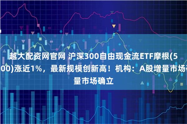 越大配资网官网 沪深300自由现金流ETF摩根(563900)涨近1%,最新规模创新高!机构:A股增量市场确立