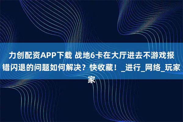 力创配资APP下载 战地6卡在大厅进去不游戏报错闪退的问题如何解决?快收藏!_进行_网络_玩家