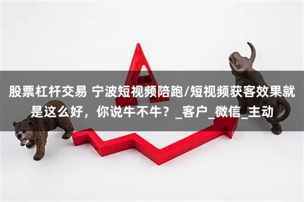 股票杠杆交易 宁波短视频陪跑/短视频获客效果就是这么好,你说牛不牛?_客户_微信_主动