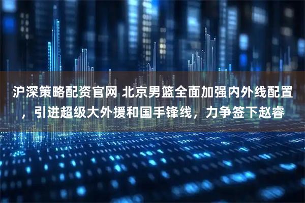 沪深策略配资官网 北京男篮全面加强内外线配置，引进超级大外援和国手锋线，力争签下赵睿