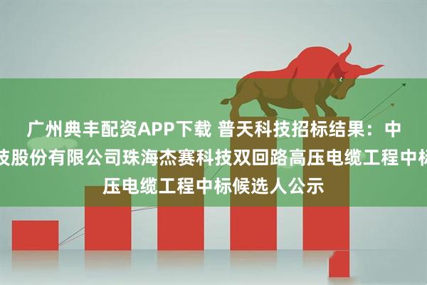 广州典丰配资APP下载 普天科技招标结果：中电科普天科技股份有限公司珠海杰赛科技双回路高压电缆工程中标候选人公示