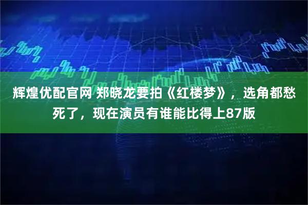 辉煌优配官网 郑晓龙要拍《红楼梦》,选角都愁死了,现在演员有谁能比得上87版