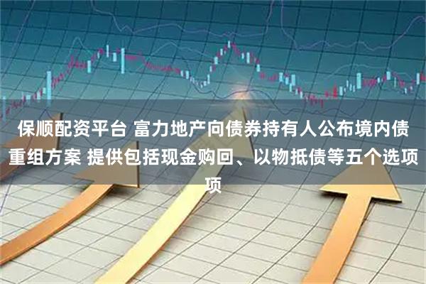 保顺配资平台 富力地产向债券持有人公布境内债重组方案 提供包括现金购回、以物抵债等五个选项
