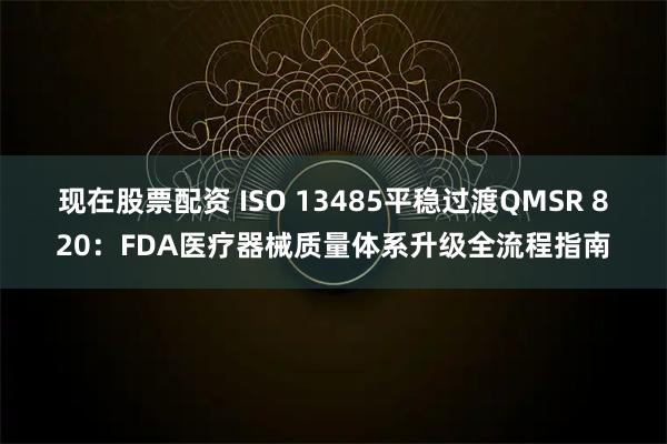现在股票配资 ISO 13485平稳过渡QMSR 820：FDA医疗器械质量体系升级全流程指南