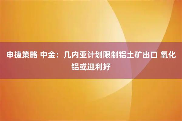 申捷策略 中金：几内亚计划限制铝土矿出口 氧化铝或迎利好