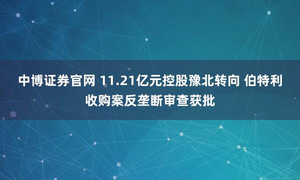 中博证券官网 11.21亿元控股豫北转向 伯特利收购案反垄断审查获批